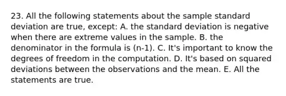 23. All the following statements about the sample standard deviation are true, except: A. the standard deviation is negative when there are extreme values in the sample. B. the denominator in the formula is (n-1). C. It's important to know the degrees of freedom in the computation. D. It's based on squared deviations between the observations and the mean. E. All the statements are true.