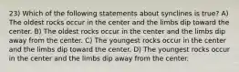 23) Which of the following statements about synclines is true? A) The oldest rocks occur in the center and the limbs dip toward the center. B) The oldest rocks occur in the center and the limbs dip away from the center. C) The youngest rocks occur in the center and the limbs dip toward the center. D) The youngest rocks occur in the center and the limbs dip away from the center.