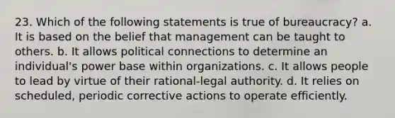 23. Which of the following statements is true of bureaucracy? a. It is based on the belief that management can be taught to others. b. It allows political connections to determine an individual's power base within organizations. c. It allows people to lead by virtue of their rational-legal authority. d. It relies on scheduled, periodic corrective actions to operate efficiently.