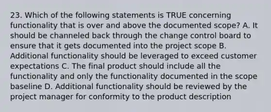 23. Which of the following statements is TRUE concerning functionality that is over and above the documented scope? A. It should be channeled back through the change control board to ensure that it gets documented into the project scope B. Additional functionality should be leveraged to exceed customer expectations C. The final product should include all the functionality and only the functionality documented in the scope baseline D. Additional functionality should be reviewed by the project manager for conformity to the product description