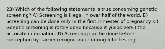 23) Which of the following statements is true concerning genetic screening? A) Screening is illegal in over half of the world. B) Screening can be done only in the first trimester of pregnancy. C) Genetic screening is rarely done because it yields very little accurate information. D) Screening can be done before conception by carrier recognition or during fetal testing.