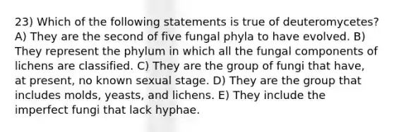 23) Which of the following statements is true of deuteromycetes? A) They are the second of five fungal phyla to have evolved. B) They represent the phylum in which all the fungal components of lichens are classified. C) They are the group of fungi that have, at present, no known sexual stage. D) They are the group that includes molds, yeasts, and lichens. E) They include the imperfect fungi that lack hyphae.