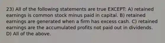 23) All of the following statements are true EXCEPT: A) retained earnings is common stock minus paid in capital. B) retained earnings are generated when a firm has excess cash. C) retained earnings are the accumulated profits not paid out in dividends. D) All of the above.