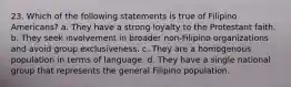 23. Which of the following statements is true of Filipino Americans? a. They have a strong loyalty to the Protestant faith. b. They seek involvement in broader non-Filipino organizations and avoid group exclusiveness. c. They are a homogenous population in terms of language. d. They have a single national group that represents the general Filipino population.