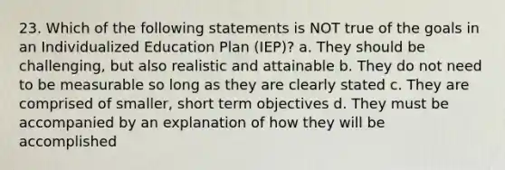 23. Which of the following statements is NOT true of the goals in an Individualized Education Plan (IEP)? a. They should be challenging, but also realistic and attainable b. They do not need to be measurable so long as they are clearly stated c. They are comprised of smaller, short term objectives d. They must be accompanied by an explanation of how they will be accomplished