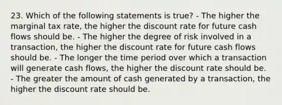 23. Which of the following statements is true? - The higher the marginal tax rate, the higher the discount rate for future cash flows should be. - The higher the degree of risk involved in a transaction, the higher the discount rate for future cash flows should be. - The longer the time period over which a transaction will generate cash flows, the higher the discount rate should be. - The greater the amount of cash generated by a transaction, the higher the discount rate should be.