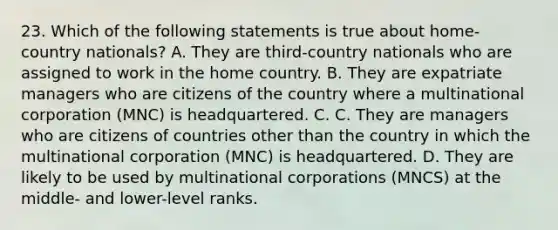 23. Which of the following statements is true about home-country nationals? A. They are third-country nationals who are assigned to work in the home country. B. They are expatriate managers who are citizens of the country where a multinational corporation (MNC) is headquartered. С. C. They are managers who are citizens of countries other than the country in which the multinational corporation (MNC) is headquartered. D. They are likely to be used by multinational corporations (MNCS) at the middle- and lower-level ranks.