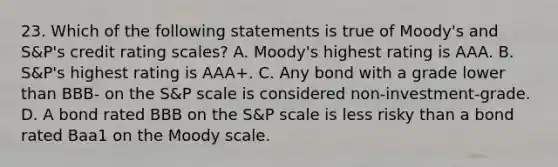 23. Which of the following statements is true of Moody's and S&P's credit rating scales? A. Moody's highest rating is AAA. B. S&P's highest rating is AAA+. C. Any bond with a grade lower than BBB- on the S&P scale is considered non-investment-grade. D. A bond rated BBB on the S&P scale is less risky than a bond rated Baa1 on the Moody scale.