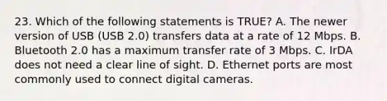 23. Which of the following statements is TRUE? A. The newer version of USB (USB 2.0) transfers data at a rate of 12 Mbps. B. Bluetooth 2.0 has a maximum transfer rate of 3 Mbps. C. IrDA does not need a clear line of sight. D. Ethernet ports are most commonly used to connect digital cameras.