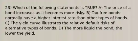 23) Which of the following statements is TRUE? A) The price of a bond increases as it becomes more risky. B) Tax-free bonds normally have a higher interest rate than other types of bonds. C) The yield curve illustrates the relative default risks of alternative types of bonds. D) The more liquid the bond, the lower the yield.