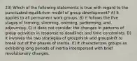 23) Which of the following statements is true with regard to the punctuated-equilibrium model of group development? A) It applies to all permanent work groups. B) It follows the five stages of forming, storming, norming, performing, and adjourning. C) It does not consider the changes in patterns of group activities in response to deadlines and time constraints. D) It involves the two strategies of groupthink and groupshift to break out of the phases of inertia. E) It characterizes groups as exhibiting long periods of inertia interspersed with brief revolutionary changes.