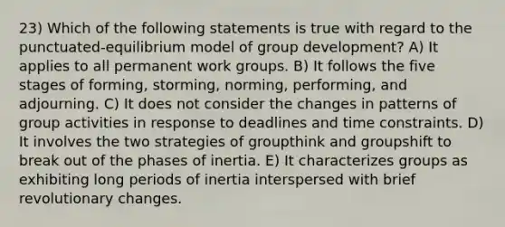 23) Which of the following statements is true with regard to the punctuated-equilibrium model of group development? A) It applies to all permanent work groups. B) It follows the five stages of forming, storming, norming, performing, and adjourning. C) It does not consider the changes in patterns of group activities in response to deadlines and time constraints. D) It involves the two strategies of groupthink and groupshift to break out of the phases of inertia. E) It characterizes groups as exhibiting long periods of inertia interspersed with brief revolutionary changes.