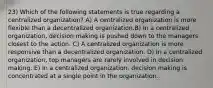 23) Which of the following statements is true regarding a centralized organization? A) A centralized organization is more flexible than a decentralized organization.B) In a centralized organization, decision making is pushed down to the managers closest to the action. C) A centralized organization is more responsive than a decentralized organization. D) In a centralized organization, top managers are rarely involved in decision making. E) In a centralized organization, decision making is concentrated at a single point in the organization.