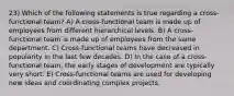 23) Which of the following statements is true regarding a cross-functional team? A) A cross-functional team is made up of employees from different hierarchical levels. B) A cross-functional team is made up of employees from the same department. C) Cross-functional teams have decreased in popularity in the last few decades. D) In the case of a cross-functional team, the early stages of development are typically very short. E) Cross-functional teams are used for developing new ideas and coordinating complex projects.