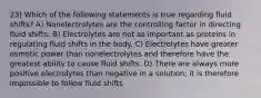 23) Which of the following statements is true regarding fluid shifts? A) Nonelectrolytes are the controlling factor in directing fluid shifts. B) Electrolytes are not as important as proteins in regulating fluid shifts in the body. C) Electrolytes have greater osmotic power than nonelectrolytes and therefore have the greatest ability to cause fluid shifts. D) There are always more positive electrolytes than negative in a solution; it is therefore impossible to follow fluid shifts