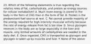 23. Which of the following statements is true regarding the relative roles of fat, carbohydrate, and protein as energy sources for cellular metabolism? A. Much more energy is stored in the body in the form of CHO than in the form of fat. B. Protein is the predominant fuel source at rest. C. Fat cannot provide majority of the energy required for high-intensity muscular activity because the rate of energy release from fat is too slow. D. Since glycogen reserves in the body are so large especially in the liver and muscle, only limited amounts of carbohydrate are needed in the daily diet. E. Once ingested, CHO is transported as glycogen and glycogen is taken up by muscles and liver. F. None of the above