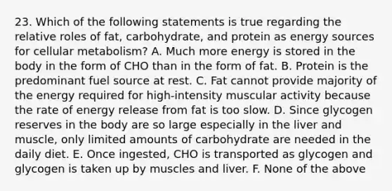 23. Which of the following statements is true regarding the relative roles of fat, carbohydrate, and protein as energy sources for cellular metabolism? A. Much more energy is stored in the body in the form of CHO than in the form of fat. B. Protein is the predominant fuel source at rest. C. Fat cannot provide majority of the energy required for high-intensity muscular activity because the rate of energy release from fat is too slow. D. Since glycogen reserves in the body are so large especially in the liver and muscle, only limited amounts of carbohydrate are needed in the daily diet. E. Once ingested, CHO is transported as glycogen and glycogen is taken up by muscles and liver. F. None of the above