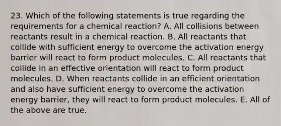 23. Which of the following statements is true regarding the requirements for a chemical reaction? A. All collisions between reactants result in a chemical reaction. B. All reactants that collide with sufficient energy to overcome the activation energy barrier will react to form product molecules. C. All reactants that collide in an effective orientation will react to form product molecules. D. When reactants collide in an efficient orientation and also have sufficient energy to overcome the activation energy barrier, they will react to form product molecules. E. All of the above are true.