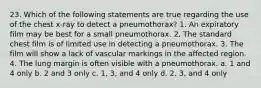 23. Which of the following statements are true regarding the use of the chest x-ray to detect a pneumothorax? 1. An expiratory film may be best for a small pneumothorax. 2. The standard chest film is of limited use in detecting a pneumothorax. 3. The film will show a lack of vascular markings in the affected region. 4. The lung margin is often visible with a pneumothorax. a. 1 and 4 only b. 2 and 3 only c. 1, 3, and 4 only d. 2, 3, and 4 only