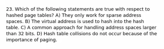 23. Which of the following statements are true with respect to hashed page tables? A) They only work for sparse address spaces. B) The virtual address is used to hash into the hash table. C) A common approach for handling address spaces larger than 32 bits. D) Hash table collisions do not occur because of the importance of paging.