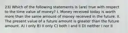 23) Which of the following statements is (are) true with respect to the time value of money? I. Money received today is worth more than the same amount of money received in the future. II. The present value of a future amount is greater than the future amount. A) I only B) II only C) both I and II D) neither I nor II