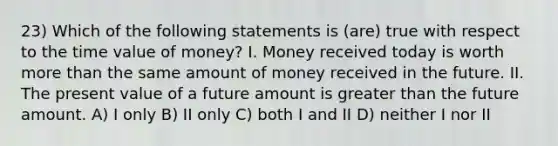 23) Which of the following statements is (are) true with respect to the time value of money? I. Money received today is worth more than the same amount of money received in the future. II. The present value of a future amount is greater than the future amount. A) I only B) II only C) both I and II D) neither I nor II