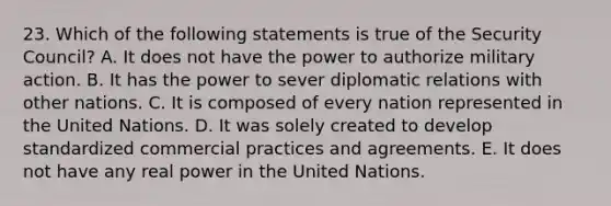 23. Which of the following statements is true of the Security Council? A. It does not have the power to authorize military action. B. It has the power to sever diplomatic relations with other nations. C. It is composed of every nation represented in the United Nations. D. It was solely created to develop standardized commercial practices and agreements. E. It does not have any real power in the United Nations.