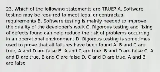 23. Which of the following statements are TRUE? A. Software testing may be required to meet legal or contractual requirements B. Software testing is mainly needed to improve the quality of the developer's work C. Rigorous testing and fixing of defects found can help reduce the risk of problems occurring in an operational environment D. Rigorous testing is sometimes used to prove that all failures have been found A. B and C are true, A and D are false B. A and C are true, B and D are false C. A and D are true, B and C are false D. C and D are true, A and B are false