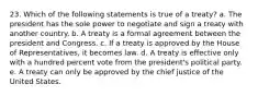 23. Which of the following statements is true of a treaty? a. The president has the sole power to negotiate and sign a treaty with another country. b. A treaty is a formal agreement between the president and Congress. c. If a treaty is approved by the House of Representatives, it becomes law. d. A treaty is effective only with a hundred percent vote from the president's political party. e. A treaty can only be approved by the chief justice of the United States.