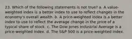 23. Which of the following statements is not true? a. A value-weighted index is a better index to use to reflect changes in the economy's overall wealth. b. A price-weighted index is a better index to use to reflect the average change in the price of a typical share of stock. c. The Dow Jones Industrial Average is a price-weighted index. d. The S&P 500 is a price-weighted index.