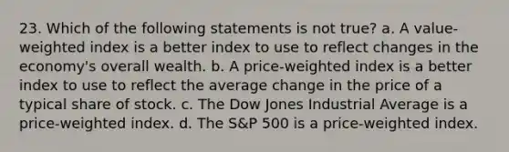 23. Which of the following statements is not true? a. A value-weighted index is a better index to use to reflect changes in the economy's overall wealth. b. A price-weighted index is a better index to use to reflect the average change in the price of a typical share of stock. c. The Dow Jones Industrial Average is a price-weighted index. d. The S&P 500 is a price-weighted index.