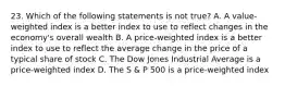 23. Which of the following statements is not true? A. A value-weighted index is a better index to use to reflect changes in the economy's overall wealth B. A price-weighted index is a better index to use to reflect the average change in the price of a typical share of stock C. The Dow Jones Industrial Average is a price-weighted index D. The S & P 500 is a price-weighted index