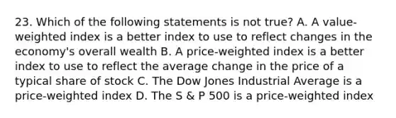 23. Which of the following statements is not true? A. A value-weighted index is a better index to use to reflect changes in the economy's overall wealth B. A price-weighted index is a better index to use to reflect the average change in the price of a typical share of stock C. The Dow Jones Industrial Average is a price-weighted index D. The S & P 500 is a price-weighted index