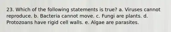 23. Which of the following statements is true? a. Viruses cannot reproduce. b. Bacteria cannot move. c. Fungi are plants. d. Protozoans have rigid cell walls. e. Algae are parasites.