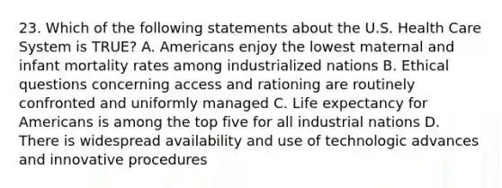 23. Which of the following statements about the U.S. Health Care System is TRUE? A. Americans enjoy the lowest maternal and infant mortality rates among industrialized nations B. Ethical questions concerning access and rationing are routinely confronted and uniformly managed C. Life expectancy for Americans is among the top five for all industrial nations D. There is widespread availability and use of technologic advances and innovative procedures