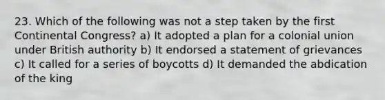 23. Which of the following was not a step taken by the first Continental Congress? a) It adopted a plan for a colonial union under British authority b) It endorsed a statement of grievances c) It called for a series of boycotts d) It demanded the abdication of the king