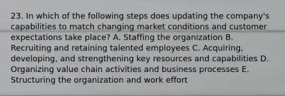 23. In which of the following steps does updating the company's capabilities to match changing market conditions and customer expectations take place? A. Staffing the organization B. Recruiting and retaining talented employees C. Acquiring, developing, and strengthening key resources and capabilities D. Organizing value chain activities and business processes E. Structuring the organization and work effort