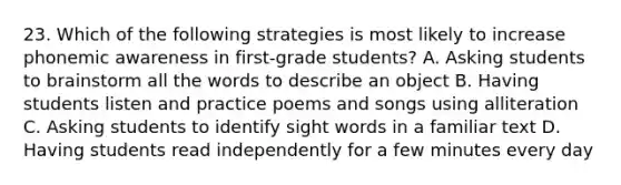 23. Which of the following strategies is most likely to increase phonemic awareness in first-grade students? A. Asking students to brainstorm all the words to describe an object B. Having students listen and practice poems and songs using alliteration C. Asking students to identify sight words in a familiar text D. Having students read independently for a few minutes every day