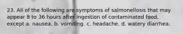 23. All of the following are symptoms of salmonellosis that may appear 8 to 36 hours after ingestion of contaminated food, except a. nausea. b. vomiting. c. headache. d. watery diarrhea.