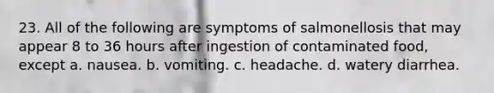 23. All of the following are symptoms of salmonellosis that may appear 8 to 36 hours after ingestion of contaminated food, except a. nausea. b. vomiting. c. headache. d. watery diarrhea.