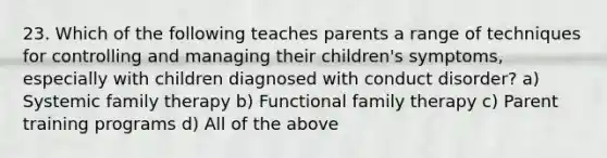 23. Which of the following teaches parents a range of techniques for controlling and managing their children's symptoms, especially with children diagnosed with conduct disorder? a) Systemic <a href='https://www.questionai.com/knowledge/kTFSmi6TX8-family-therapy' class='anchor-knowledge'>family therapy</a> b) Functional family therapy c) Parent training programs d) All of the above