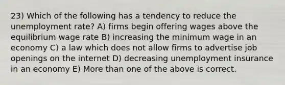 23) Which of the following has a tendency to reduce the unemployment rate? A) firms begin offering wages above the equilibrium wage rate B) increasing the minimum wage in an economy C) a law which does not allow firms to advertise job openings on the internet D) decreasing unemployment insurance in an economy E) More than one of the above is correct.