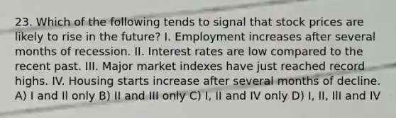 23. Which of the following tends to signal that stock prices are likely to rise in the future? I. Employment increases after several months of recession. II. Interest rates are low compared to the recent past. III. Major market indexes have just reached record highs. IV. Housing starts increase after several months of decline. A) I and Il only B) II and III only C) I, II and IV only D) I, II, IlI and IV