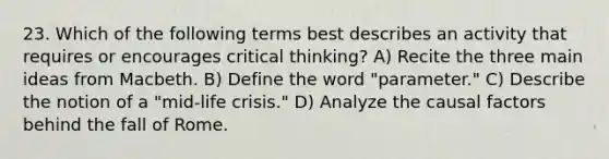 23. Which of the following terms best describes an activity that requires or encourages critical thinking? A) Recite the three main ideas from Macbeth. B) Define the word "parameter." C) Describe the notion of a "mid-life crisis." D) Analyze the causal factors behind the fall of Rome.