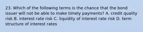 23. Which of the following terms is the chance that the bond issuer will not be able to make timely payments? A. credit quality risk B. interest rate risk C. liquidity of interest rate risk D. term structure of interest rates