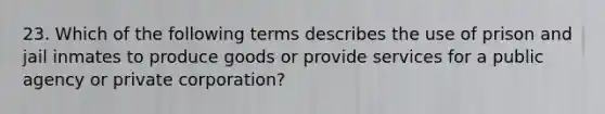 23. Which of the following terms describes the use of prison and jail inmates to produce goods or provide services for a public agency or private corporation?