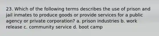 23. Which of the following terms describes the use of prison and jail inmates to produce goods or provide services for a public agency or private corporation? a. prison industries b. work release c. community service d. boot camp