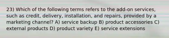 23) Which of the following terms refers to the add-on services, such as credit, delivery, installation, and repairs, provided by a marketing channel? A) service backup B) product accessories C) external products D) product variety E) service extensions