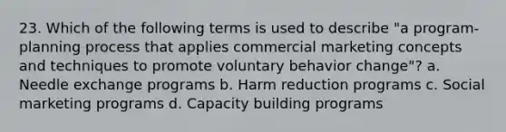 23. Which of the following terms is used to describe "a program-planning process that applies commercial marketing concepts and techniques to promote voluntary behavior change"? a. Needle exchange programs b. Harm reduction programs c. Social marketing programs d. Capacity building programs