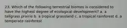 23. Which of the following terrestrial biomes is considered to have the highest degree of ecological development? a. a tallgrass prairie b. a tropical grassland c. a tropical rainforest d. a temperate rainforest